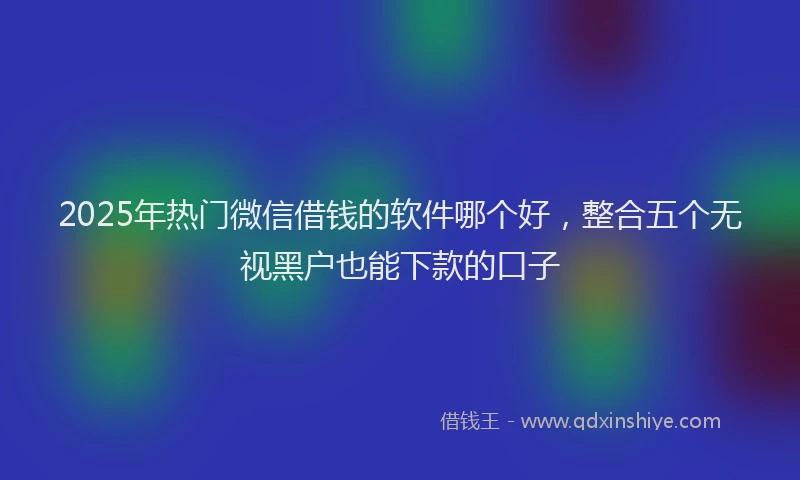 2025年热门微信借钱的软件哪个好，整合五个无视黑户也能下款的口子