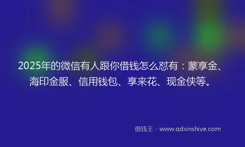 2025年的微信有人跟你借钱怎么怼有：蒙享金、海印金服、信用钱包、享来花、现金侠等。