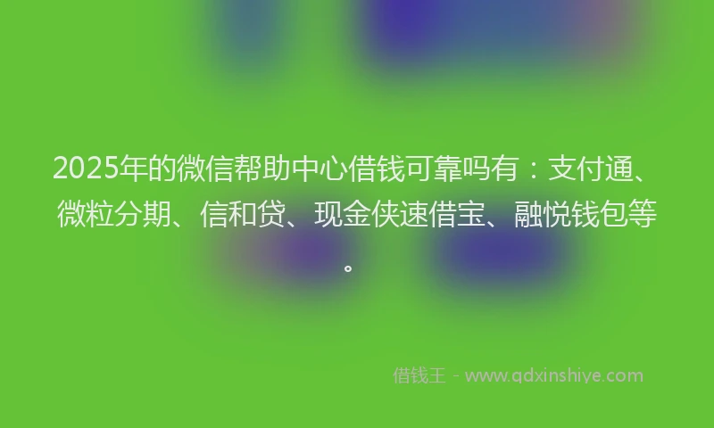 2025年的微信帮助中心借钱可靠吗有：支付通、微粒分期、信和贷、现金侠速借宝、融悦钱包等。