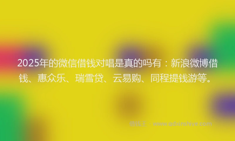 2025年的微信借钱对唱是真的吗有：新浪微博借钱、惠众乐、瑞雪贷、云易购、同程提钱游等。