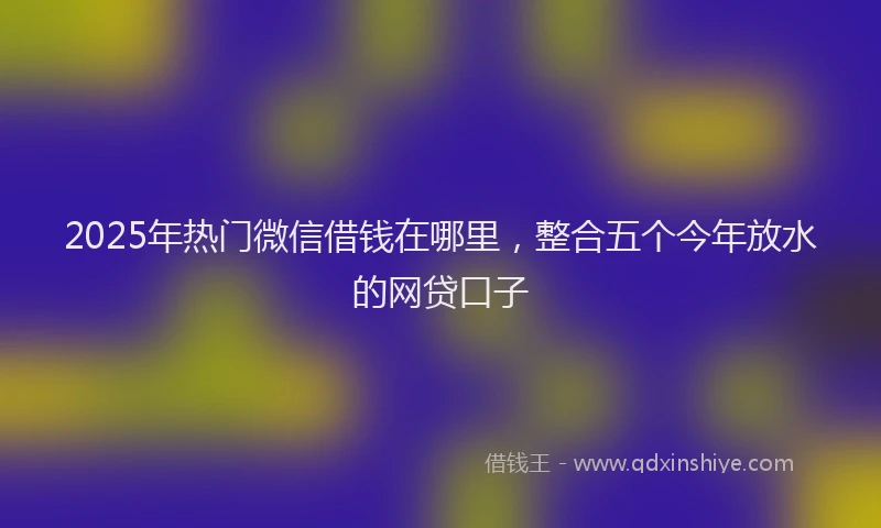 2025年热门微信借钱在哪里，整合五个今年放水的网贷口子