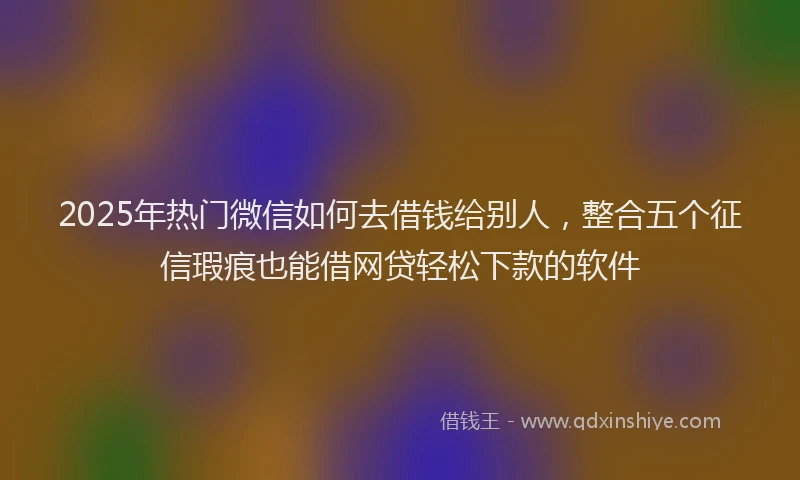 2025年热门微信如何去借钱给别人，整合五个征信瑕疵也能借网贷轻松下款的软件