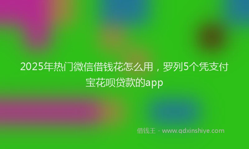 2025年热门微信借钱花怎么用，罗列5个凭支付宝花呗贷款的app