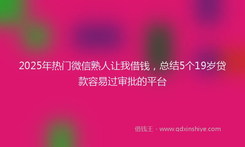 2025年热门微信熟人让我借钱，总结5个19岁贷款容易过审批的平台