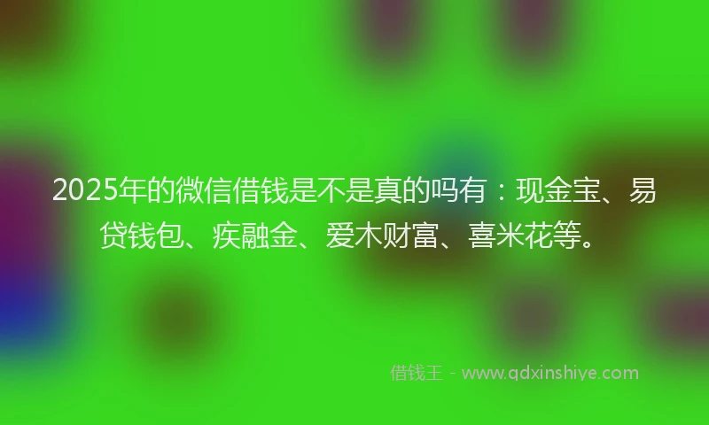 2025年的微信借钱是不是真的吗有：现金宝、易贷钱包、疾融金、爱木财富、喜米花等。