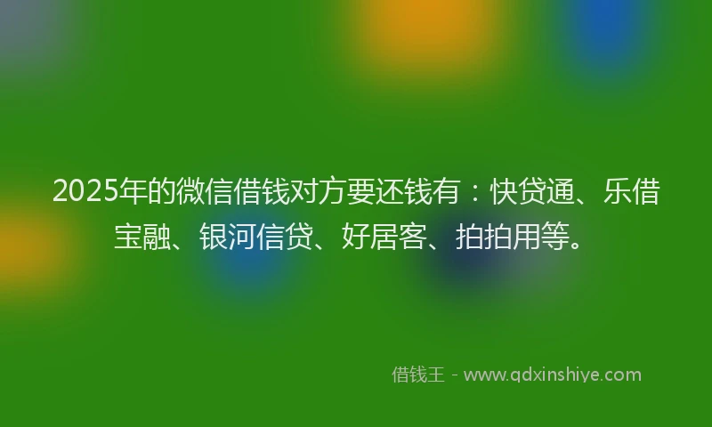 2025年的微信借钱对方要还钱有：快贷通、乐借宝融、银河信贷、好居客、拍拍用等。
