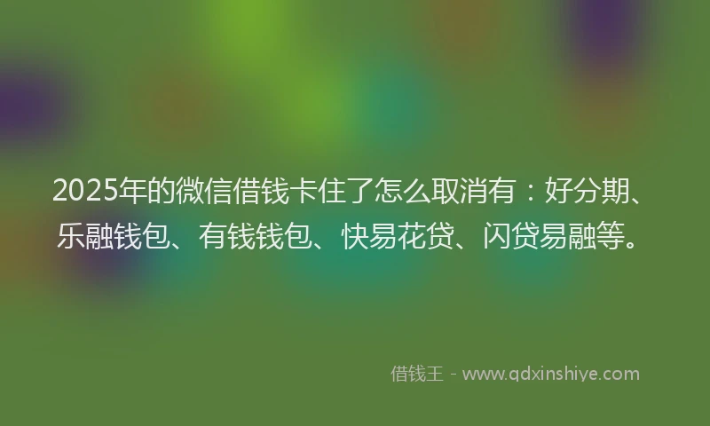 2025年的微信借钱卡住了怎么取消有：好分期、乐融钱包、有钱钱包、快易花贷、闪贷易融等。