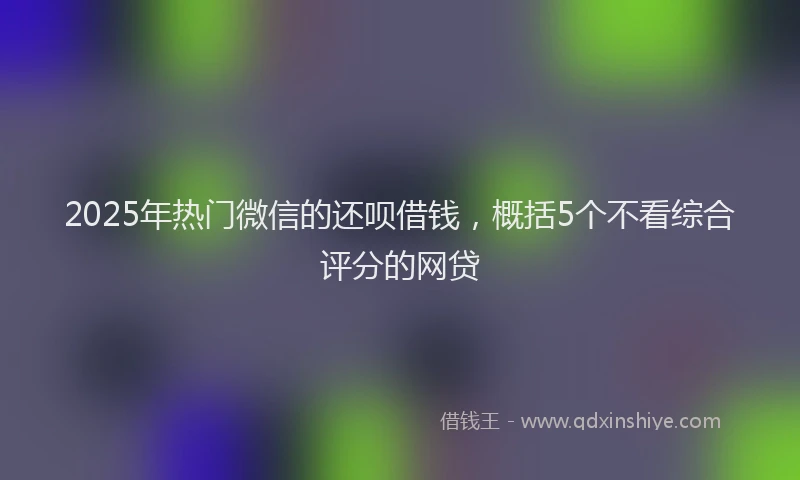 2025年热门微信的还呗借钱，概括5个不看综合评分的网贷