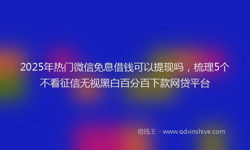 2025年热门微信免息借钱可以提现吗，梳理5个不看征信无视黑白百分百下款网贷平台
