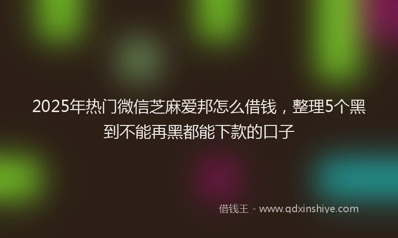 2025年热门微信芝麻爱邦怎么借钱，整理5个黑到不能再黑都能下款的口子