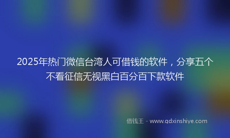 2025年热门微信台湾人可借钱的软件，分享五个不看征信无视黑白百分百下款软件