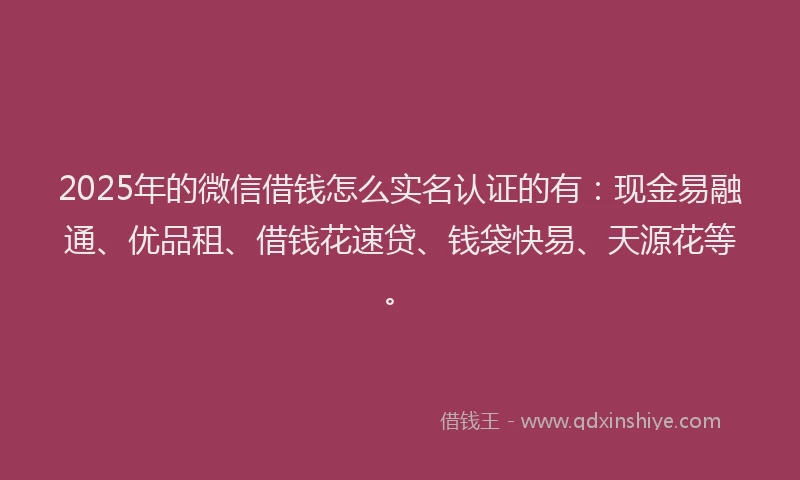 2025年的微信借钱怎么实名认证的有：现金易融通、优品租、借钱花速贷、钱袋快易、天源花等。