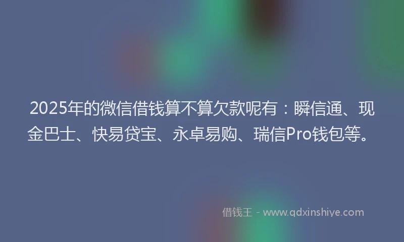 2025年的微信借钱算不算欠款呢有：瞬信通、现金巴士、快易贷宝、永卓易购、瑞信Pro钱包等。