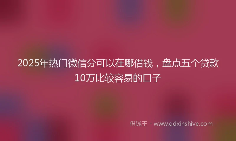 2025年热门微信分可以在哪借钱，盘点五个贷款10万比较容易的口子