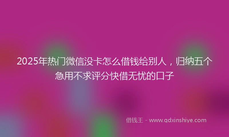 2025年热门微信没卡怎么借钱给别人，归纳五个急用不求评分快借无忧的口子