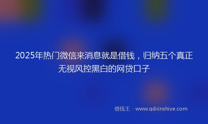 2025年热门微信来消息就是借钱，归纳五个真正无视风控黑白的网贷口子