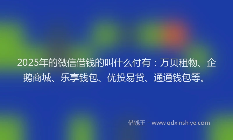 2025年的微信借钱的叫什么付有：万贝租物、企鹅商城、乐享钱包、优投易贷、通通钱包等。