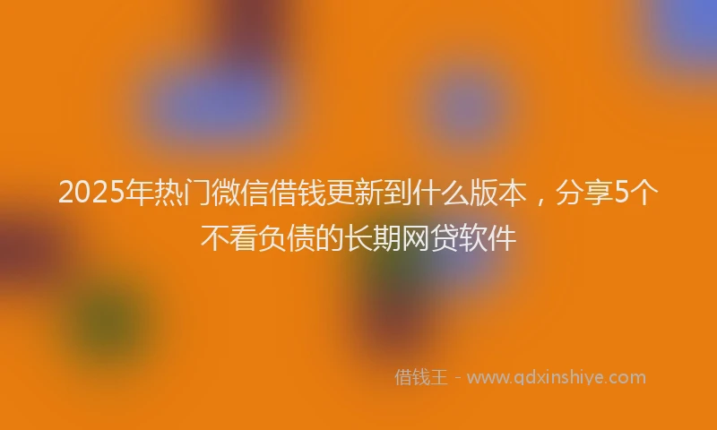 2025年热门微信借钱更新到什么版本，分享5个不看负债的长期网贷软件