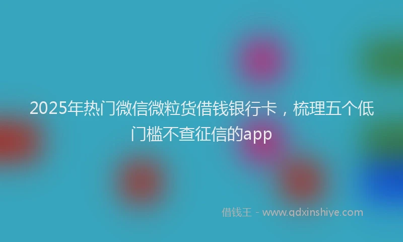 2025年热门微信微粒货借钱银行卡，梳理五个低门槛不查征信的app