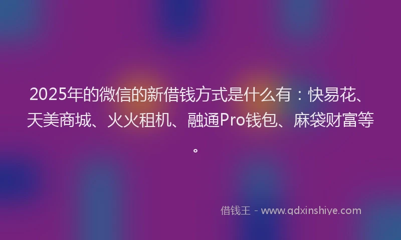 2025年的微信的新借钱方式是什么有：快易花、天美商城、火火租机、融通Pro钱包、麻袋财富等。