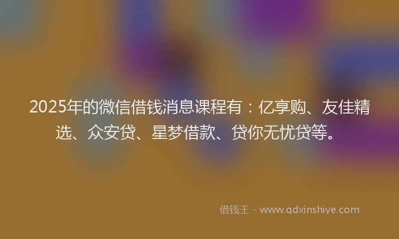 2025年的微信借钱消息课程有：亿享购、友佳精选、众安贷、星梦借款、贷你无忧贷等。