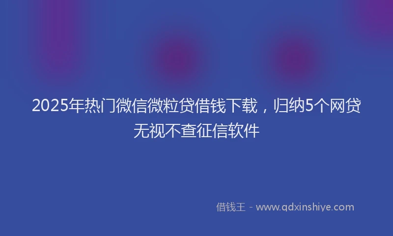 2025年热门微信微粒贷借钱下载，归纳5个网贷无视不查征信软件