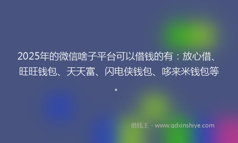 2025年的微信啥子平台可以借钱的有：放心借、旺旺钱包、天天富、闪电侠钱包、哆来米钱包等。