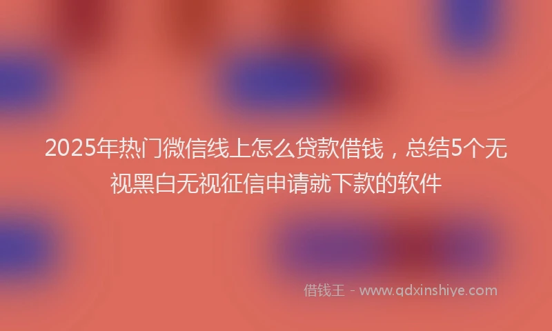 2025年热门微信线上怎么贷款借钱，总结5个无视黑白无视征信申请就下款的软件