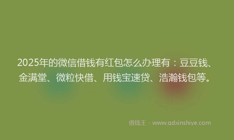 2025年的微信借钱有红包怎么办理有：豆豆钱、金满堂、微粒快借、用钱宝速贷、浩瀚钱包等。