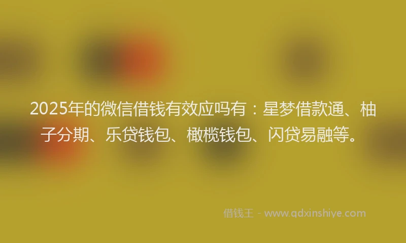 2025年的微信借钱有效应吗有：星梦借款通、柚子分期、乐贷钱包、橄榄钱包、闪贷易融等。
