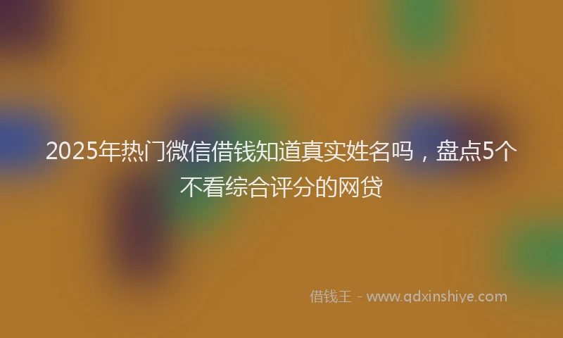 2025年热门微信借钱知道真实姓名吗，盘点5个不看综合评分的网贷