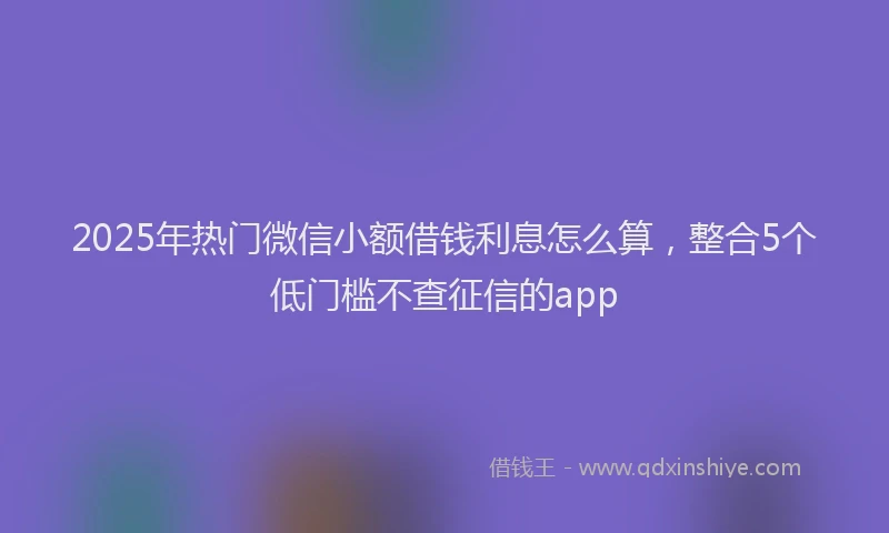2025年热门微信小额借钱利息怎么算，整合5个低门槛不查征信的app