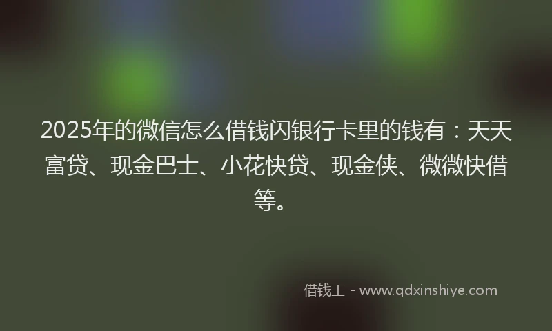 2025年的微信怎么借钱闪银行卡里的钱有：天天富贷、现金巴士、小花快贷、现金侠、微微快借等。