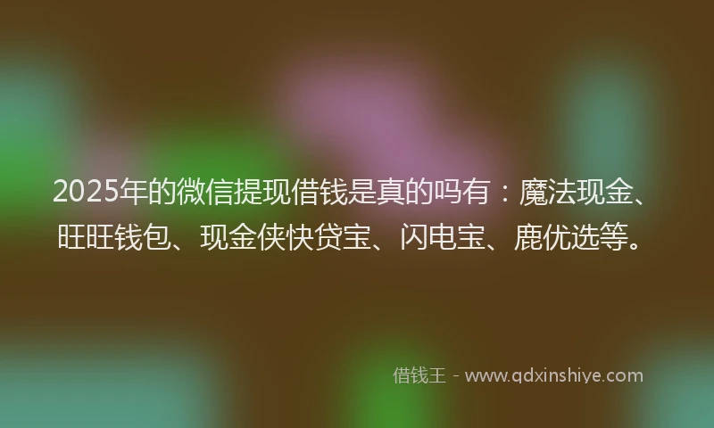 2025年的微信提现借钱是真的吗有：魔法现金、旺旺钱包、现金侠快贷宝、闪电宝、鹿优选等。