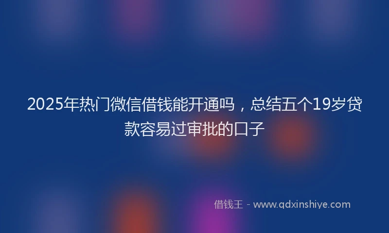 2025年热门微信借钱能开通吗，总结五个19岁贷款容易过审批的口子