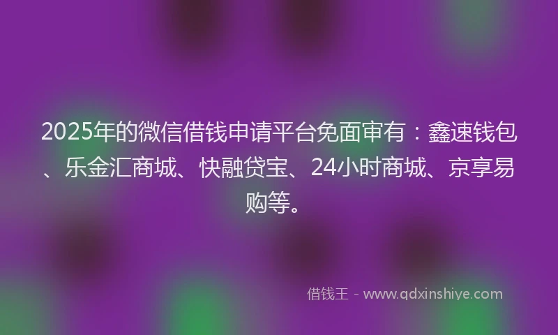 2025年的微信借钱申请平台免面审有：鑫速钱包、乐金汇商城、快融贷宝、24小时商城、京享易购等。