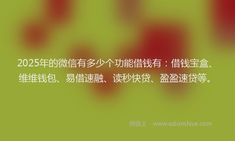 2025年的微信有多少个功能借钱有：借钱宝盒、维维钱包、易借速融、读秒快贷、盈盈速贷等。