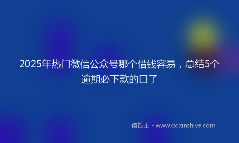 2025年热门微信公众号哪个借钱容易，总结5个逾期必下款的口子