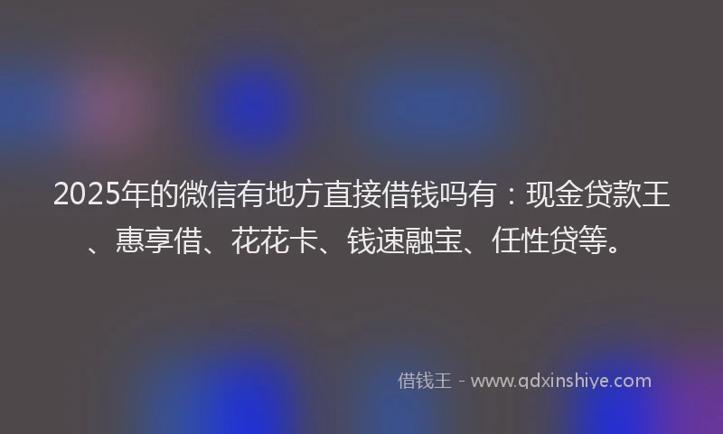 2025年的微信有地方直接借钱吗有：现金贷款王、惠享借、花花卡、钱速融宝、任性贷等。