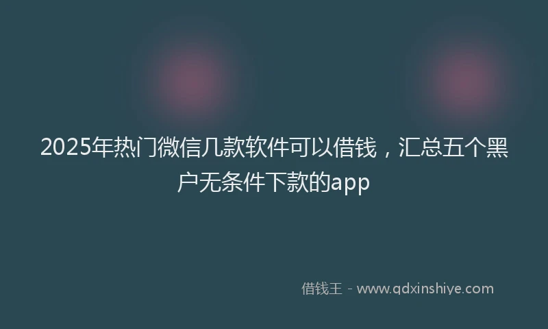 2025年热门微信几款软件可以借钱，汇总五个黑户无条件下款的app
