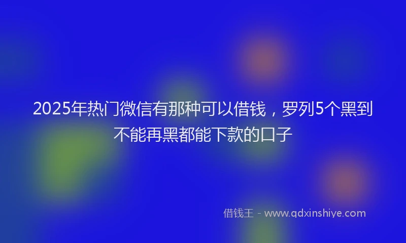 2025年热门微信有那种可以借钱，罗列5个黑到不能再黑都能下款的口子