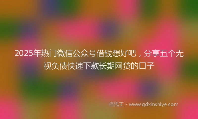 2025年热门微信公众号借钱想好吧，分享五个无视负债快速下款长期网贷的口子