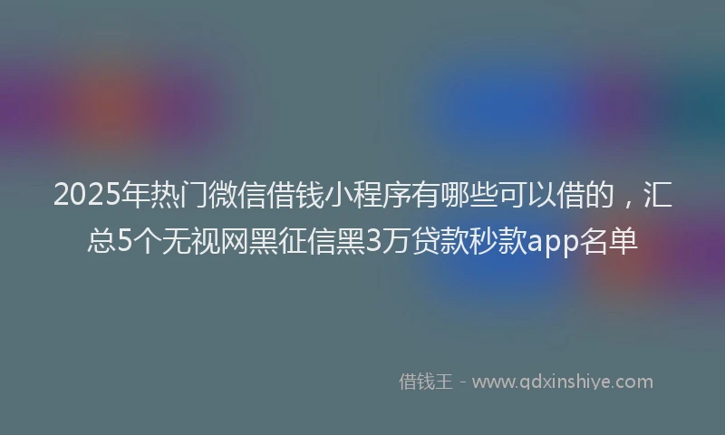 2025年热门微信借钱小程序有哪些可以借的，汇总5个无视网黑征信黑3万贷款秒款app名单