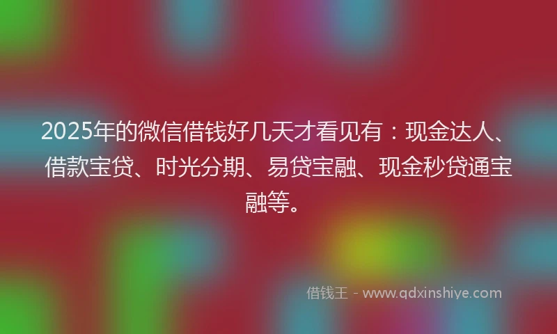 2025年的微信借钱好几天才看见有：现金达人、借款宝贷、时光分期、易贷宝融、现金秒贷通宝融等。
