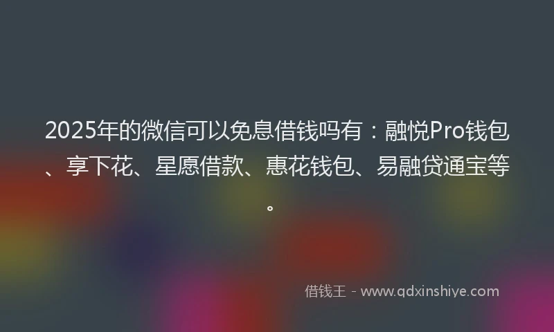 2025年的微信可以免息借钱吗有：融悦Pro钱包、享下花、星愿借款、惠花钱包、易融贷通宝等。