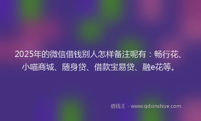 2025年的微信借钱别人怎样备注呢有：畅行花、小喵商城、随身贷、借款宝易贷、融e花等。