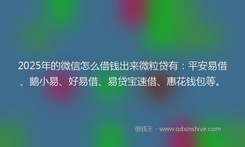 2025年的微信怎么借钱出来微粒贷有：平安易借、鹅小易、好易借、易贷宝速借、惠花钱包等。