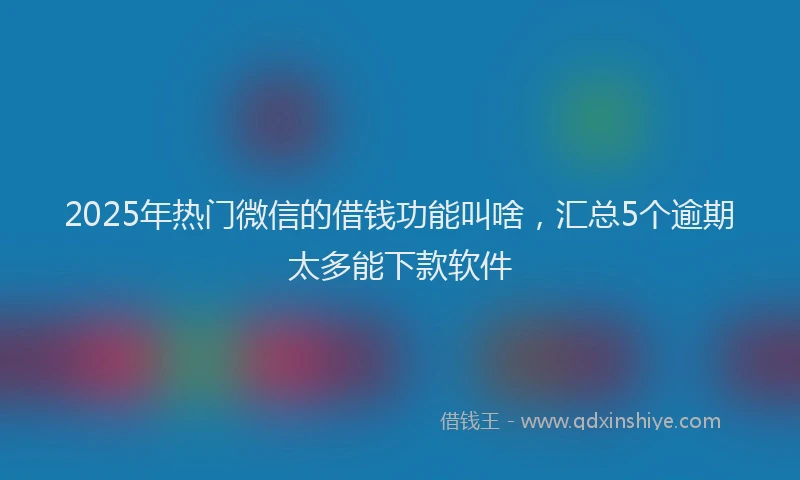 2025年热门微信的借钱功能叫啥，汇总5个逾期太多能下款软件