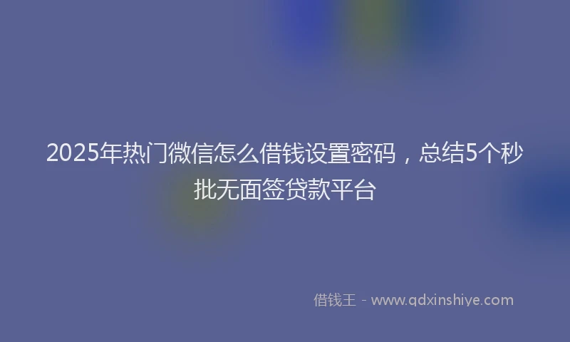 2025年热门微信怎么借钱设置密码，总结5个秒批无面签贷款平台