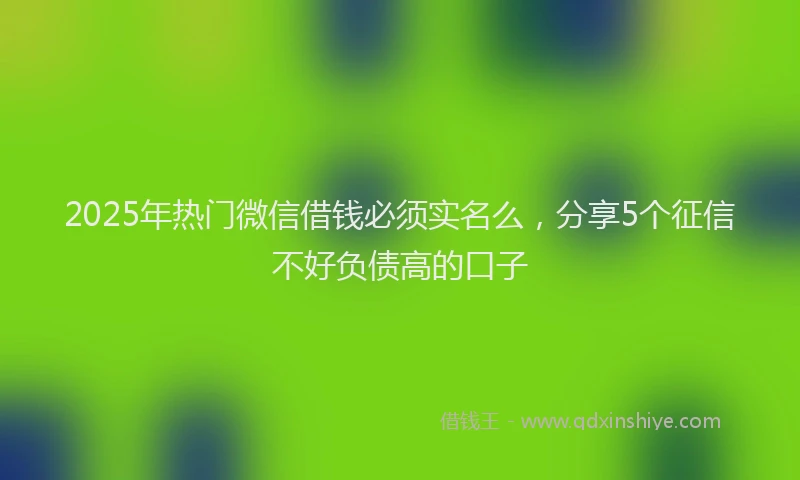 2025年热门微信借钱必须实名么，分享5个征信不好负债高的口子